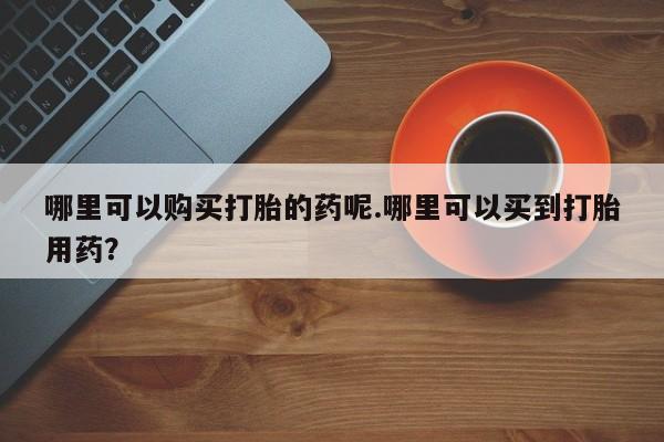 打胎药购买私人联系方式哪里可以购买打胎的药呢.哪里可以买到打胎用药？