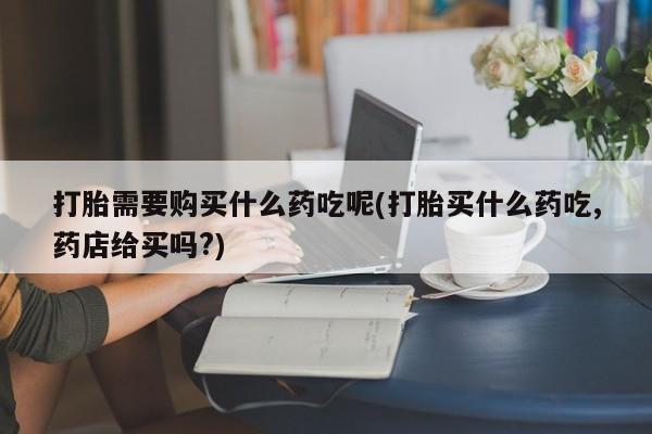 打胎药购买私人联系方式打胎需要购买什么药吃呢(打胎买什么药吃,药店给买吗?)