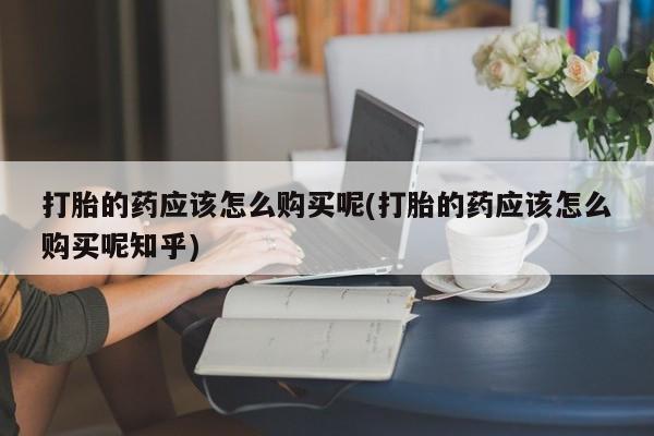 打胎药购买私人联系方式打胎的药应该怎么购买呢(打胎的药应该怎么购买呢知乎)